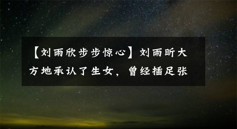 【刘雨欣步步惊心】刘雨昕大方地承认了生女，曾经插足张梦结婚，结婚三年后第二次分娩。