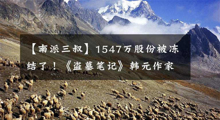 【南派三叔】1547万股份被冻结了！《盗墓笔记》韩元作家南派三叔，到底发生了什么事？