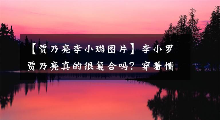 【贾乃亮李小璐图片】李小罗贾乃亮真的很复合吗？穿着情侣裤秀恩爱吗？