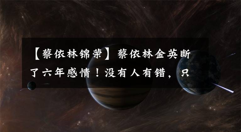 【蔡依林锦荣】蔡依林金英断了六年感情！没有人有错，只是不合适。