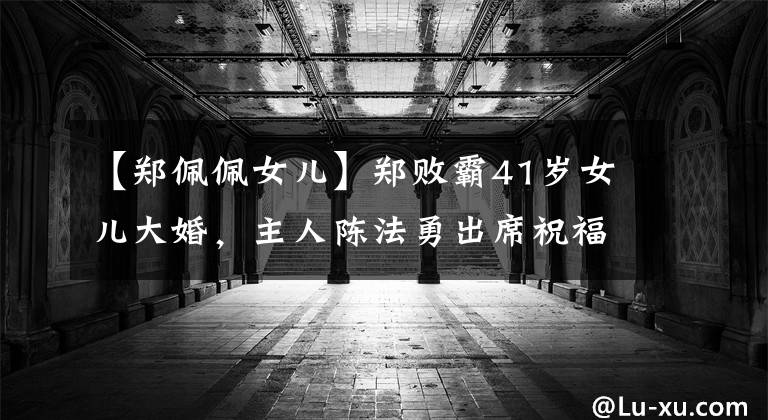 【郑佩佩女儿】郑败霸41岁女儿大婚，主人陈法勇出席祝福，比张震蔬菜粉新人更甜蜜