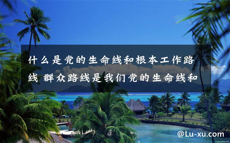 什么是党的生命线和根本工作路线 群众路线是我们党的生命线和根本工作路线