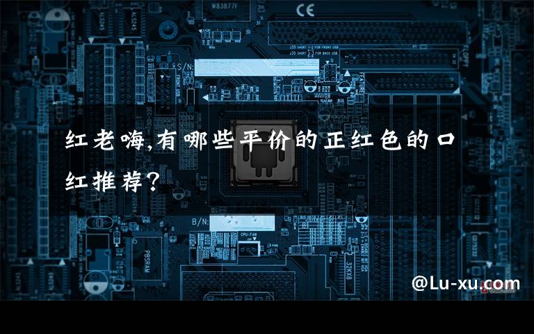 红老嗨,有哪些平价的正红色的口红推荐？