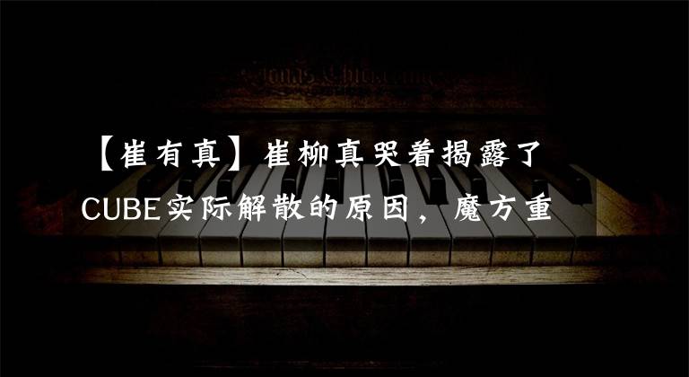 【崔有真】崔柳真哭着揭露了CUBE实际解散的原因，魔方重新开始了。
