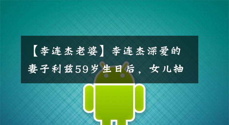 【李连杰老婆】李连杰深爱的妻子利兹59岁生日后，女儿抽空送上祝福，母女关系暴露了