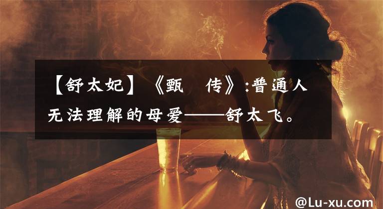 【舒太妃】《甄嬛传》:普通人无法理解的母爱——舒太飞。