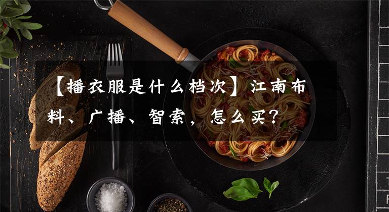 【播衣服是什么档次】江南布料、广播、智索，怎么买？