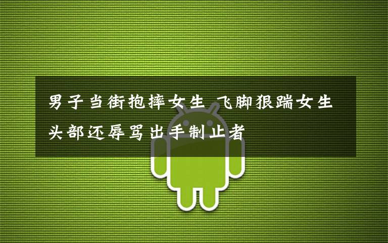 男子当街抱摔女生 飞脚狠踹女生头部还辱骂出手制止者