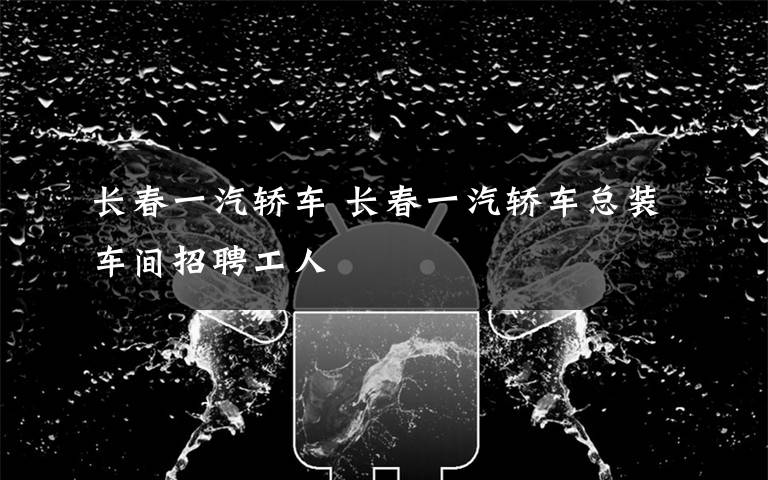 长春一汽轿车 长春一汽轿车总装车间招聘工人