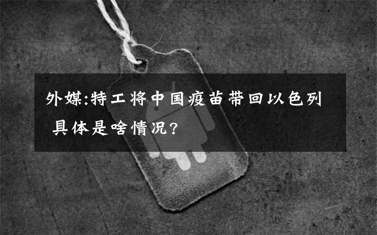 外媒:特工将中国疫苗带回以色列 具体是啥情况?