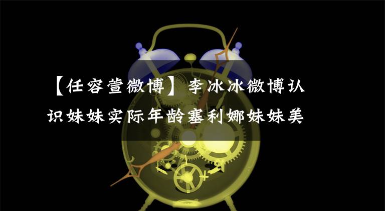 【任容萱微博】李冰冰微博认识妹妹实际年龄塞利娜妹妹美貌被证明是赞王嘉欣继承人。