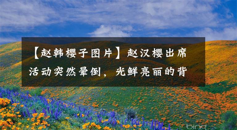 【赵韩樱子图片】赵汉樱出席活动突然晕倒，光鲜亮丽的背后，她也不容易。