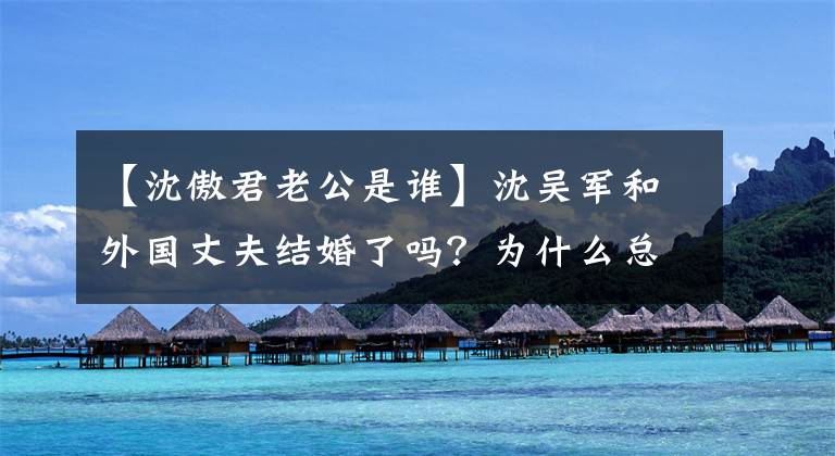 【沈傲君老公是谁】沈吴军和外国丈夫结婚了吗？为什么总是很难见到尊贵，希望“左蓝”今生不再有遗憾？