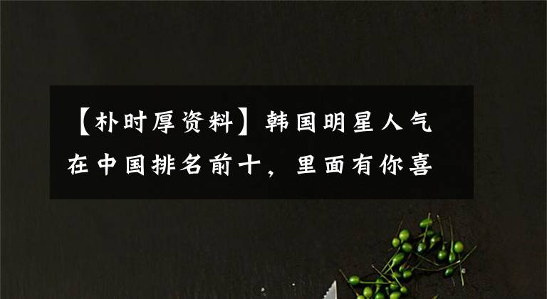 【朴时厚资料】韩国明星人气在中国排名前十，里面有你喜欢的人吗？