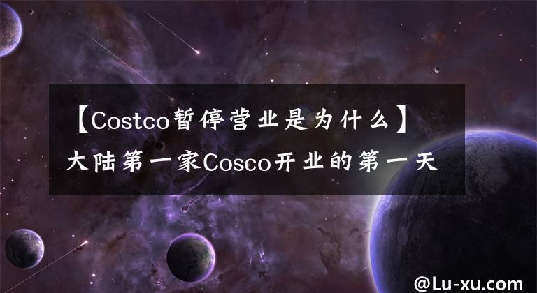 【Costco暂停营业是为什么】大陆第一家Cosco开业的第一天客流量太大，关门了……