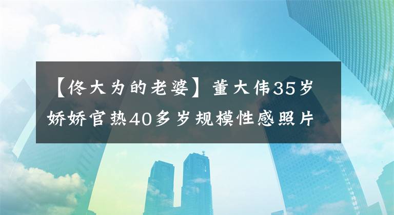 【佟大为的老婆】董大伟35岁娇娇官热40多岁规模性感照片大公开