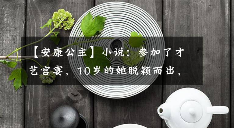 【安康公主】小说：参加了才艺宫宴，10岁的她脱颖而出，甚至压迫公主。