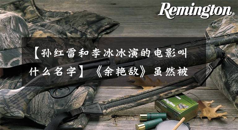 【孙红雷和李冰冰演的电影叫什么名字】《余艳敌》虽然被李冰冰《功夫》波赛派击败，但为什么成为好莱坞女神？