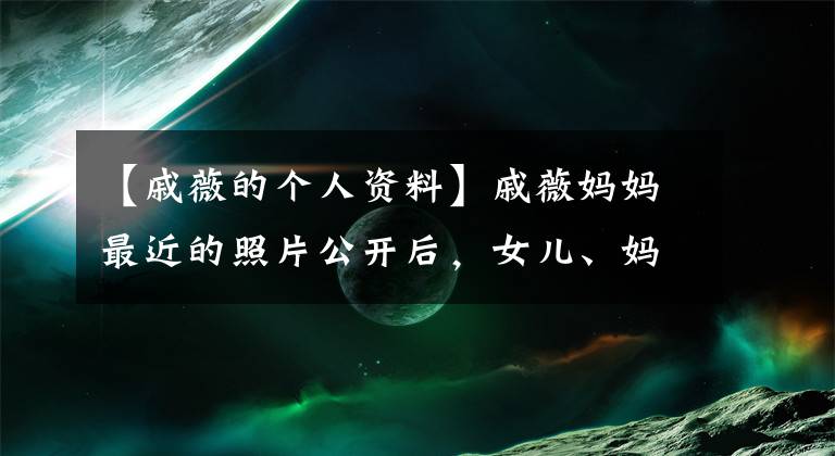 【戚薇的个人资料】戚薇妈妈最近的照片公开后，女儿、妈妈和吃冰淇淋的动作好像被复制粘贴了起来。