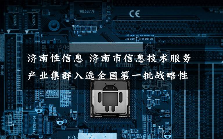 济南性信息 济南市信息技术服务产业集群入选全国第一批战略性新兴产业集群