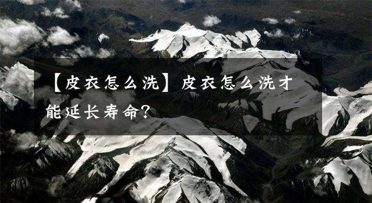 【皮衣怎么洗】皮衣怎么洗才能延长寿命？