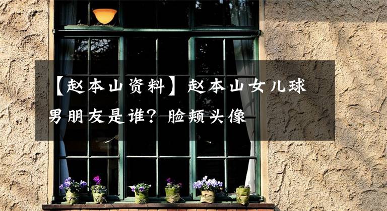【赵本山资料】赵本山女儿球男朋友是谁？脸颊头像