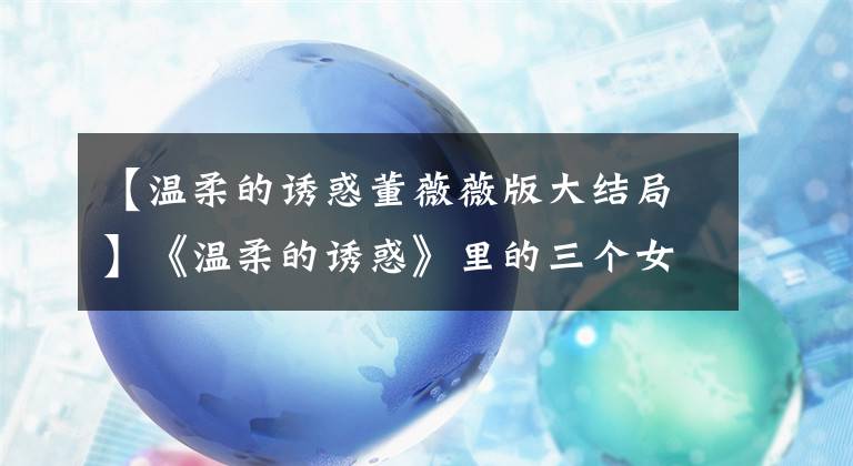 【温柔的诱惑董薇薇版大结局】《温柔的诱惑》里的三个女人，千鸽最寒酸的是不想被婚姻束缚。