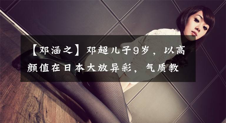 【邓涵之】邓超儿子9岁，以高颜值在日本大放异彩，气质教育提升了灵魂