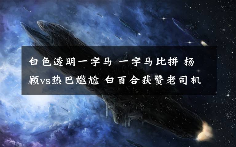 白色透明一字马 一字马比拼 杨颖vs热巴尴尬 白百合获赞老司机秒懂