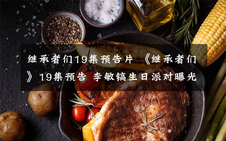 继承者们19集预告片 《继承者们》19集预告 李敏镐生日派对曝光 朴信惠金宇彬私下揭秘