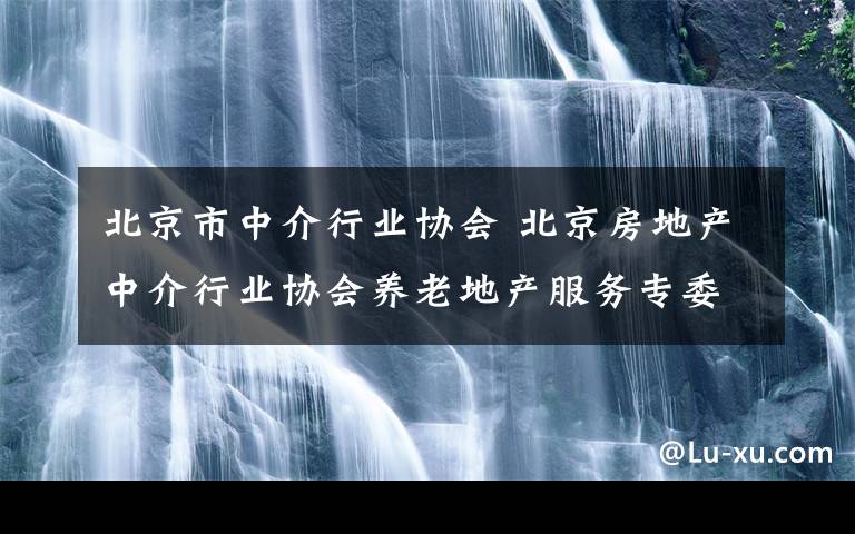 北京市中介行业协会 北京房地产中介行业协会养老地产服务专委会会员招募公告