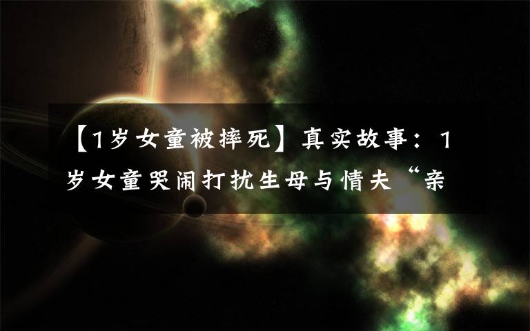【1岁女童被摔死】真实故事：1岁女童哭闹打扰生母与情夫“亲热”，被虐至心脏停跳