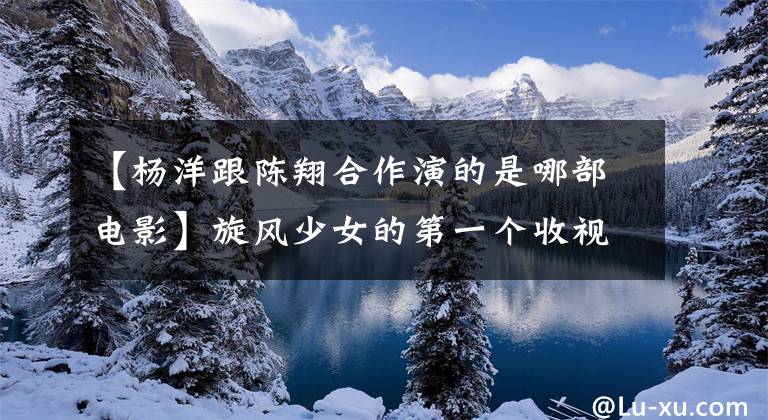【杨洋跟陈翔合作演的是哪部电影】旋风少女的第一个收视率像彩虹杨洋《桥孔》一样抓住了百草枯少女的心。