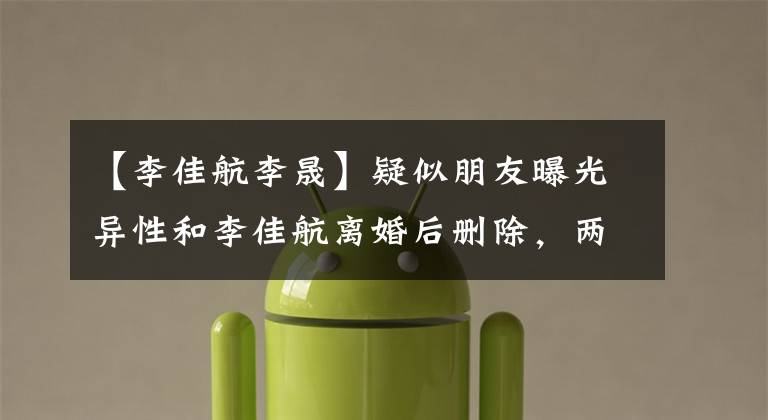 【李佳航李晟】疑似朋友曝光异性和李佳航离婚后删除，两人在结婚6年间两次造谣。