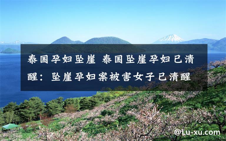 泰国孕妇坠崖 泰国坠崖孕妇已清醒：坠崖孕妇案被害女子已清醒身体虚弱没力气讲话