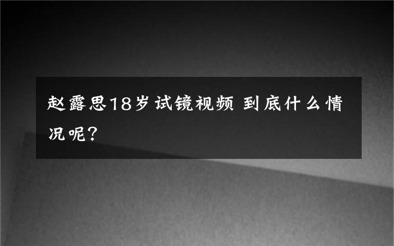 赵露思18岁试镜视频 到底什么情况呢？