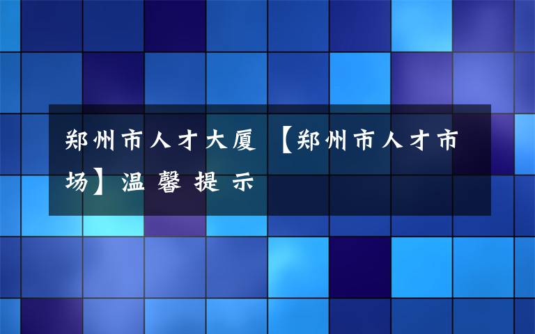 郑州市人才大厦 【郑州市人才市场】温 馨 提 示