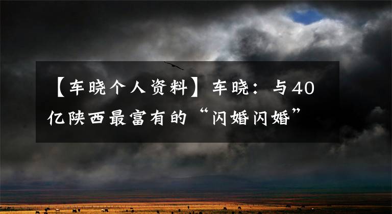 【车晓个人资料】车晓：与40亿陕西最富有的“闪婚闪婚”一起，现年38岁的“仆人”无法辨认。