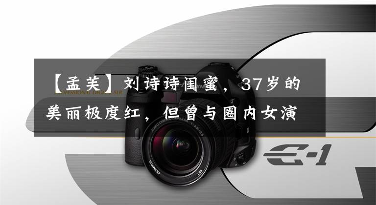 【孟芙】刘诗诗闺蜜，37岁的美丽极度红，但曾与圈内女演员郭维婷(gesta)恋爱。