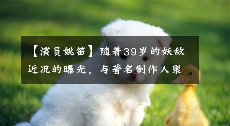 【演员姚笛】随着39岁的妖敌近况的曝光，与著名制作人聚餐繁忙的事业，曾因丑闻沉寂多年。