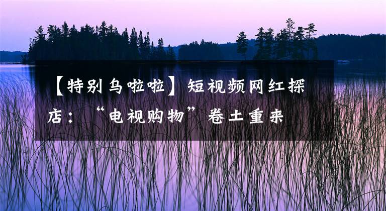 【特别乌啦啦】短视频网红探店：“电视购物”卷土重来