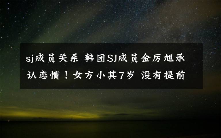 sj成员关系 韩团SJ成员金厉旭承认恋情！女方小其7岁 没有提前告知粉丝而道歉