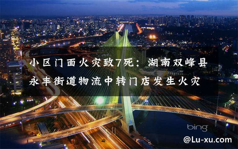 小区门面火灾致7死：湖南双峰县永丰街道物流中转门店发生火灾