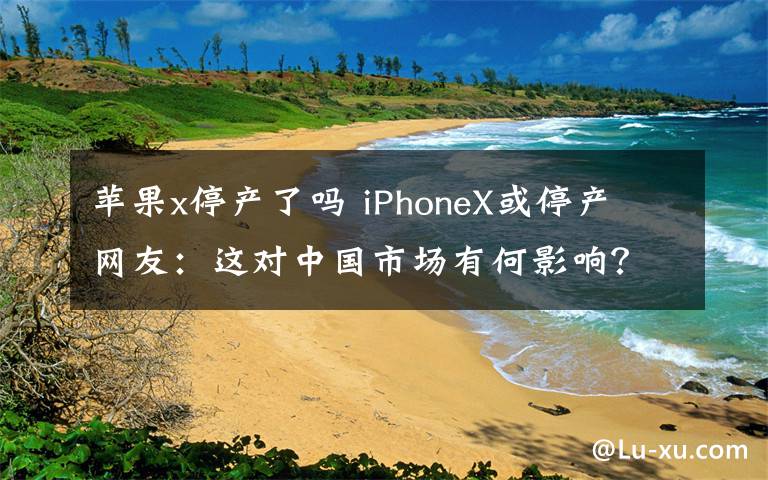 苹果x停产了吗 iPhoneX或停产 网友：这对中国市场有何影响？