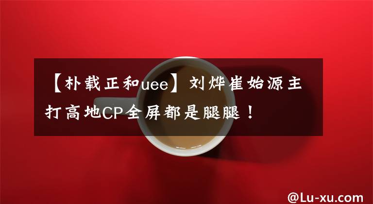 【朴载正和uee】刘烨崔始源主打高地CP全屏都是腿腿！