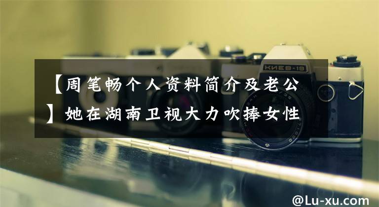 【周笔畅个人资料简介及老公】她在湖南卫视大力吹捧女性社会，地位仅次于李香，现在38岁，面容富态，很难认出来。