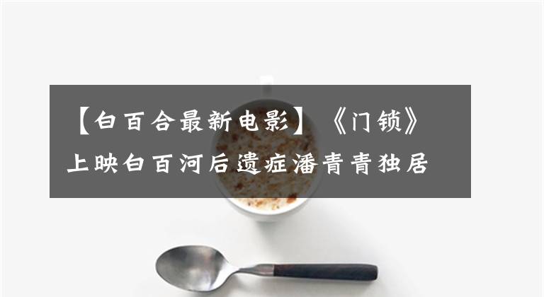 【白百合最新电影】《门锁》上映白百河后遗症潘青青独居指南