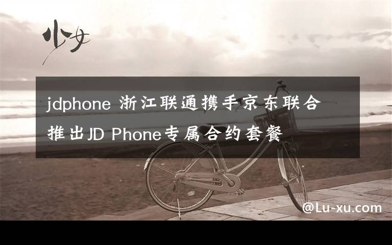 jdphone 浙江联通携手京东联合推出JD Phone专属合约套餐