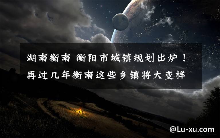 湖南衡南 衡阳市城镇规划出炉！再过几年衡南这些乡镇将大变样