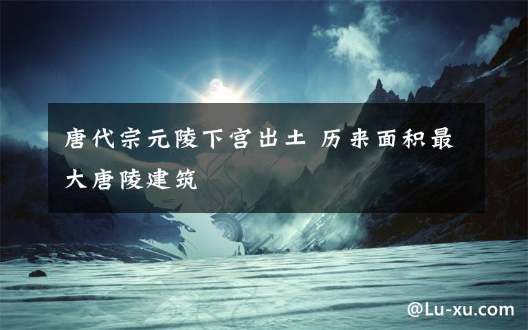唐代宗元陵下宫出土 历来面积最大唐陵建筑